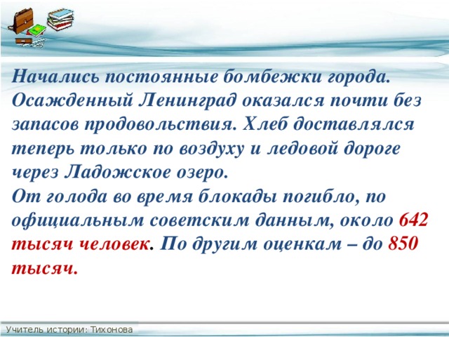 Начались постоянные бомбежки города. Осажденный Ленинград оказался почти без запасов продовольствия. Хлеб доставлялся теперь только по воздуху и ледовой дороге через Ладожское озеро. От голода во время блокады погибло, по официальным советским данным, около 642 тысяч человек . По другим оценкам – до  850 тысяч. Учитель истории: Тихонова С.В.