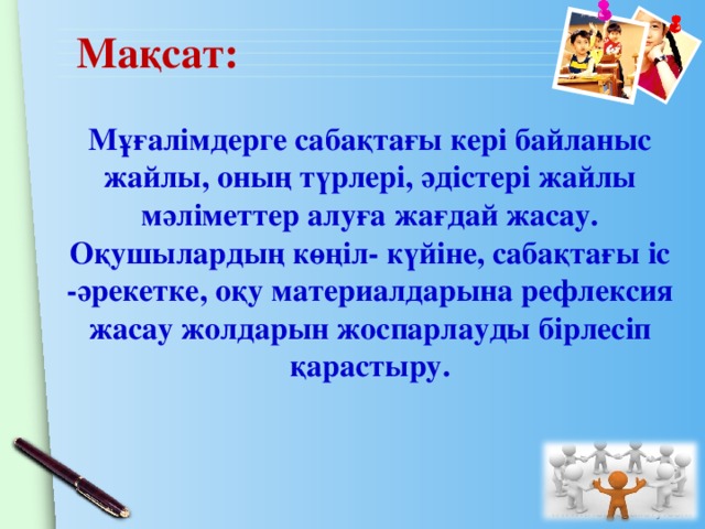 Мақсат: Мұғалімдерге сабақтағы кері байланыс жайлы, оның түрлері, әдістері жайлы мәліметтер алуға жағдай жасау.  Оқушылардың көңіл- күйіне, сабақтағы іс -әрекетке, оқу материалдарына рефлексия жасау жолдарын жоспарлауды бірлесіп қарастыру.