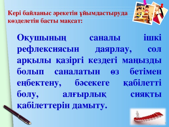 Кері байланыс әрекетін ұйымдастыруда көзделетін басты мақсат: Оқушының саналы ішкі рефлексиясын даярлау, сол арқылы қазіргі кездегі маңызды болып саналатын өз бетімен еңбектену, бәсекеге қабілетті болу, алғырлық сияқты қабілеттерін дамыту.