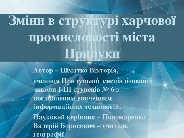 Зміни в структурі харчової промисловості міста Прилуки Автор – Шматко Вікторія, учениця Прилуцької спеціалізованої школи І-ІІІ ступенів № 6 з поглибленим вивченням інформаційних технологій; Науковий керівник – Пономаренко Валерій Борисович – учитель географії