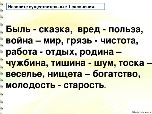 Назовите существительные 1 склонения. Быль - сказка, вред - польза, война – мир, грязь - чистота, работа - отдых, родина – чужбина, тишина - шум, тоска – веселье, нищета – богатство, молодость - старость .