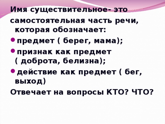 Имя существительное- это самостоятельная часть речи, которая обозначает: предмет ( берег, мама); признак как предмет ( доброта, белизна); действие как предмет ( бег, выход) Отвечает на вопросы КТО? ЧТО?