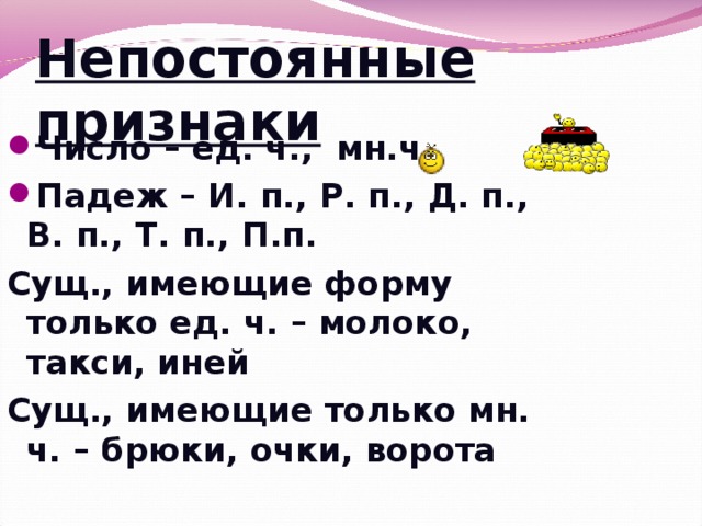 Непостоянные признаки Число – ед. ч., мн.ч. Падеж – И. п., Р. п., Д. п., В. п., Т. п., П.п. Сущ., имеющие форму только ед. ч. – молоко, такси, иней Сущ., имеющие только мн. ч. – брюки, очки, ворота