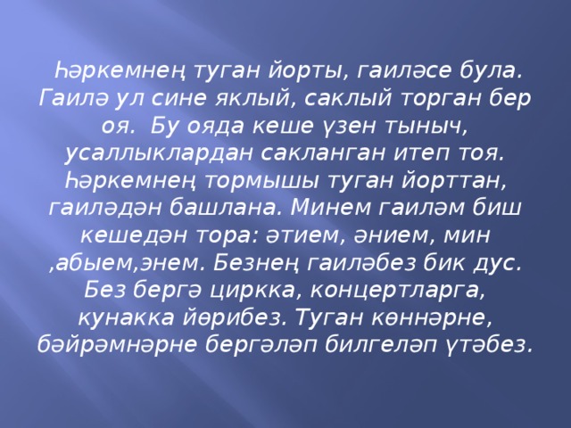 Һәркемнең туган йорты, гаиләсе була. Гаилә ул сине яклый, саклый торган бер оя. Бу ояда кеше үзен тыныч, усаллыклардан сакланган итеп тоя. Һәркемнең тормышы туган йорттан, гаиләдән башлана. Минем гаиләм биш кешедән тора: әтием, әнием, мин ,абыем,энем. Безнең гаиләбез бик дус. Без бергә циркка, концертларга, кунакка йөрибез. Туган көннәрне, бәйрәмнәрне бергәләп билгеләп үтәбез.