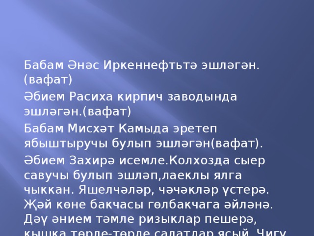 Бабам Әнәс Иркеннефтьтә эшләгән.(вафат) Әбием Расиха кирпич заводында эшләгән.(вафат) Бабам Мисхәт Камыда эретеп ябыштыручы булып эшләгән(вафат). Әбием Захирә исемле.Колхозда сыер савучы булып эшләп,лаеклы ялга чыккан. Яшелчәләр, чәчәкләр үстерә. Җәй көне бакчасы гөлбакчага әйләнә. Дәү әнием тәмле ризыклар пешерә, кышка төрле-төрле салатлар ясый. Чигү чигәргә ярата.