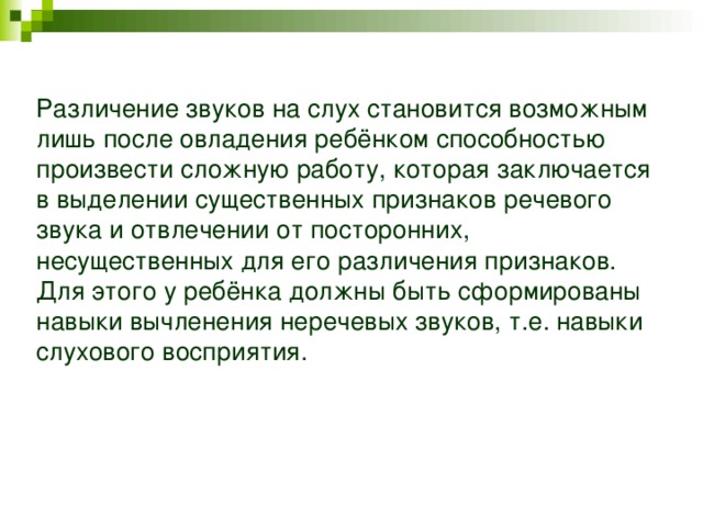 Различение звуков на слух становится возможным лишь после овладения ребёнком способностью произвести сложную работу, которая заключается в выделении существенных признаков речевого звука и отвлечении от посторонних, несущественных для его различения признаков. Для этого у ребёнка должны быть сформированы навыки вычленения неречевых звуков, т.е. навыки слухового восприятия.