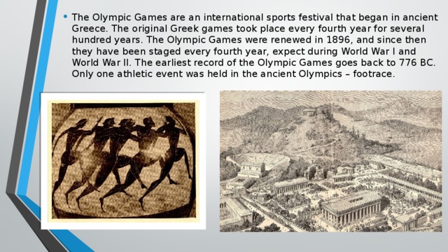 The Olympic Games are an international sports festival that began in ancient Greece. The original Greek games took place every fourth year for several hundred years. The Olympic Games were renewed in 1896, and since then they have been staged every fourth year, expect during World War I and World War II. The earliest record of the Olympic Games goes back to 776 BC. Only one athletic event was held in the ancient Olympics – footrace.