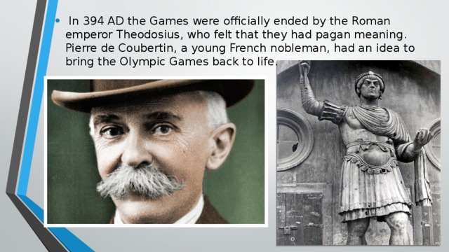 In 394 AD the Games were officially ended by the Roman emperor Theodosius, who felt that they had pagan meaning. Pierre de Coubertin, a young French nobleman, had an idea to bring the Olympic Games back to life.