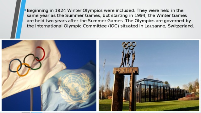 Beginning in 1924 Winter Olympics were included. They were held in the same year as the Summer Games, but starting in 1994, the Winter Games are held two years after the Summer Games. The Olympics are governed by the International Olympic Committee (IOC) situated in Lausanne, Switzerland.