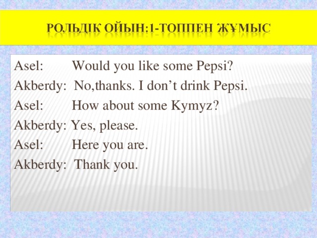 Asel: Would you like some Pepsi? Akberdy: No,thanks. I don’t drink Pepsi. Asel: How about some Kymyz? Akberdy: Yes, please. Asel: Here you are. Akberdy: Thank you.