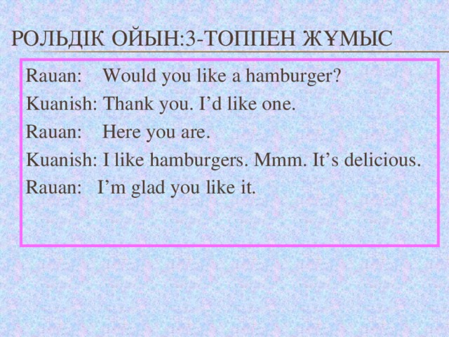 Рольдік ойын:3-топпен жұмыс Rauan: Would you like a hamburger? Kuanish: Thank you. I’d like one. Rauan: Here you are. Kuanish: I like hamburgers. Mmm. It’s delicious. Rauan: I’m glad you like it.