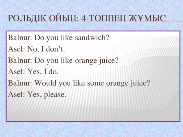 Рольдік ойын: 4-топпен жұмыс Balnur: Do you like sandwich? Asel: No, I don’t. Balnur: Do you like orange juice? Asel: Yes, I do. Balnur: Would you like some orange juice? Asel: Yes, please.