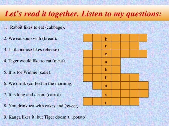 Let’s read it together. Listen to my questions: Rabbit likes to eat (cabbage). 2. We eat soup with (bread). 3. Little mouse likes (cheese). 4. Tiger would like to eat (meat). 5. It is for Winnie (cake). 6. We drink (coffee) in the morning. 7. It is long and clean. (carrot) 8. You drink tea with cakes and (sweet). 9. Kanga likes it, but Tiger doesn’t. (potato) b r e a k f a s t
