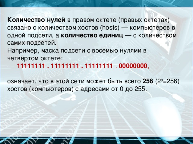 Количество нулей  в правом октете (правых октетах) связано с количеством хостов (hosts) — компьютеров в одной подсети, а количество единиц  — с количеством самих подсетей. Например, маска подсети с восемью нулями в четвёртом октете:  11111111 . 11111111 . 11111111 .  00000000 , означает, что в этой сети может быть всего 256 (2 8 =256) хостов (компьютеров) с адресами от 0 до 255.