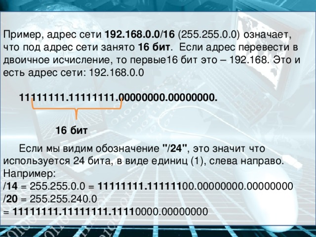 Пример, адрес сети 192.168.0.0/16 (255.255.0.0) означает, что под адрес сети занято 16 бит . Если адрес перевести в двоичное исчисление, то первые16 бит это – 192.168. Это и есть адрес сети: 192.168.0.0  11111111.11111111.00000000.00000000.  Если мы видим обозначение  
