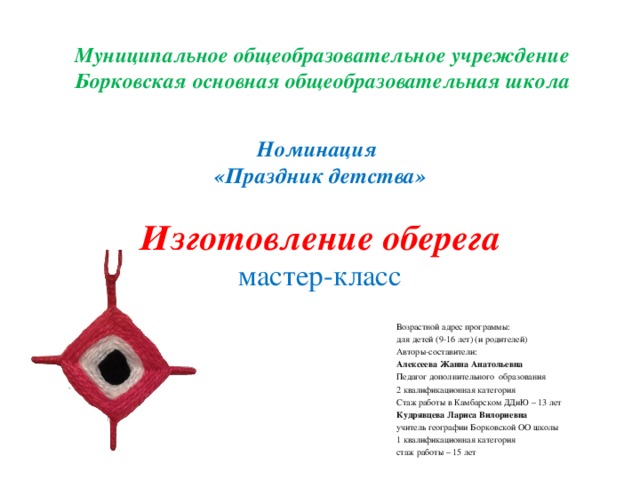 Муниципальное общеобразовательное учреждение Борковская основная общеобразовательная школа  Номинация  «Праздник детства»   Изготовление оберега  мастер-класс Возрастной адрес программы: для детей (9-16 лет) (и родителей) Авторы-составители: Алексеева Жанна Анатольевна Педагог дополнительного образования 2 квалификационная категория Стаж работы в Камбарском ДДиЮ – 13 лет Кудрявцева Лариса Вилориевна учитель географии Борковской ОО школы 1 квалификационная категория стаж работы – 15 лет