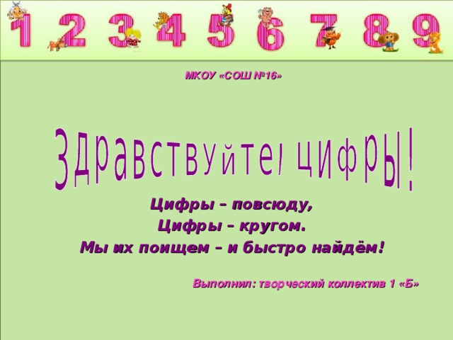 МКОУ «СОШ №16» Цифры – повсюду, Цифры – кругом. Мы их поищем – и быстро найдём! Выполнил: творческий коллектив 1 «Б»