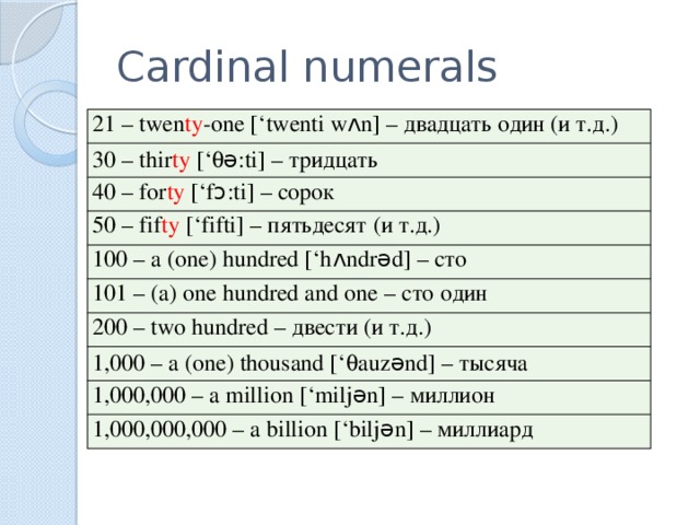 Cardinal numerals 21 – twen ty -one [‘twenti w ʌ n] – двадцать один (и т.д.) 30 – thir ty [‘ q ǝ :ti] – тридцать 40 – for ty [‘f ɔ :ti] – сорок 50 – fif ty [‘fifti] – пятьдесят (и т.д.) 100 – a (one) hundred [‘h ʌ ndr ǝ d] – сто 101 – (a) one hundred and one – сто один 200 – two hundred – двести (и т.д.) 1,000 – a (one) thousand [‘ q auz ə nd] – тысяча 1,000,000 – a million [‘milj ə n] – миллион 1,000,000,000 – a billion [‘bilj ə n] – миллиард