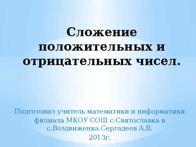 Сложение положительных и отрицательных чисел. Подготовил учитель математики и информатики филиала МКОУ СОШ с.Святославка в с.Воздвиженка Сергадеев А.В. 2013г.