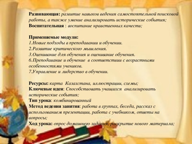 Развивающая:  развитие навыков ведения самостоятельной поисковой работы, а также умение анализировать исторические события; Воспитательная :  воспитание нравственных качеств;  Применяемые модули: 1.Новые подходы в преподавании и обучении. 2.Развитие критического мышления. 3.Оценивание для обучения и оценивание обучения. 6.Преподавание и обучение в соответствии с возрастными особенностями учеников. 7.Управление и лидерство в обучении.  Ресурсы:  карта Казахстана, иллюстрации, схемы; Ключевые идеи : Способствовать учащихся анализировать исторические события; Тип урока : комбинированный Метод ведения занятия : работа в группах, беседа, рассказ с использованием презентации, работа с учебником, ответы на вопросы; Ход урока: опрос домашнего задания, раскрытие нового материала;