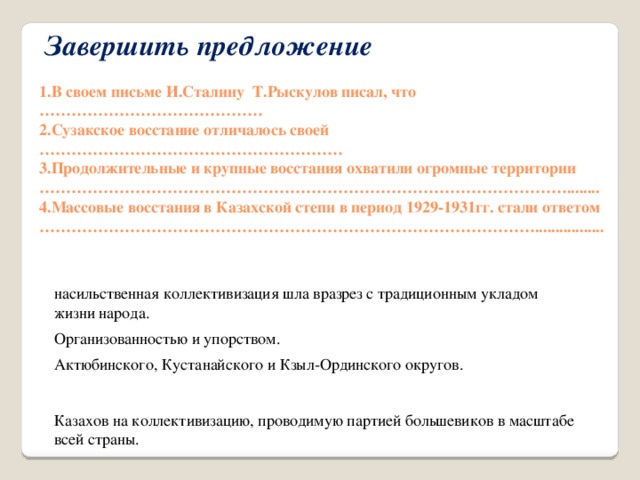 Завершить предложение   1.В своем письме И.Сталину Т.Рыскулов писал, что …………………………………… 2.Сузакское восстание отличалось своей ………………………………………………… 3.Продолжительные и крупные восстания охватили огромные территории ………………………………………………………………………………………........ 4.Массовые восстания в Казахской степи в период 1929-1931гг. стали ответом ………………………………………………………………………………….................  насильственная коллективизация шла вразрез с традиционным укладом жизни народа. Организованностью и упорством. Актюбинского, Кустанайского и Кзыл-Ординского округов. Казахов на коллективизацию, проводимую партией большевиков в масштабе всей страны.