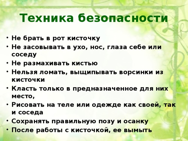 Техника безопасности Не брать в рот кисточку Не засовывать в ухо, нос, глаза себе или соседу Не размахивать кистью Нельзя ломать, выщипывать ворсинки из кисточки Класть только в предназначенное для них место, Рисовать на теле или одежде как своей, так и соседа Сохранять правильную позу и осанку После работы с кисточкой, ее вымыть