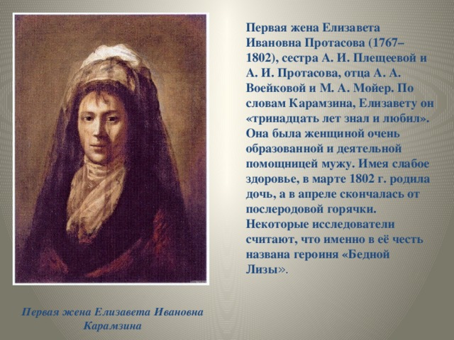 Первая жена Елизавета Ивановна Протасова (1767–1802), сестра А. И. Плещеевой и А. И. Протасова, отца А. А. Воейковой и М. А. Мойер. По словам Карамзина, Елизавету он «тринадцать лет знал и любил». Она была женщиной очень образованной и деятельной помощницей мужу. Имея слабое здоровье, в марте 1802 г. родила дочь, а в апреле скончалась от послеродовой горячки. Некоторые исследователи считают, что именно в её честь названа героиня «Бедной Лизы ».  Первая жена Елизавета Ивановна Карамзина