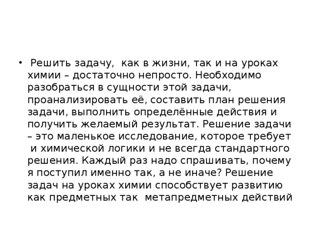 Решить задачу, как в жизни, так и на уроках химии – достаточно непросто. Необходимо разобраться в сущности этой задачи, проанализировать её, составить план решения задачи, выполнить определённые действия и получить желаемый результат. Решение задачи – это маленькое исследование, которое требует и химической логики и не всегда стандартного решения. Каждый раз надо спрашивать, почему я поступил именно так, а не иначе? Решение задач на уроках химии способствует развитию как предметных так метапредметных действий