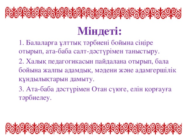 Міндеті: 1. Балаларға ұлттық тәрбиені бойына сіңіре отырып, ата-баба салт-дәстүрімен таныстыру. 2. Халық педагогикасын пайдалана отырып, бала бойына жалпы адамдық, мәдени және адамгершілік құндылықтарын дамыту. 3. Ата-баба дәстүрімен Отан сүюге, елін қорғауға тәрбиелеу.