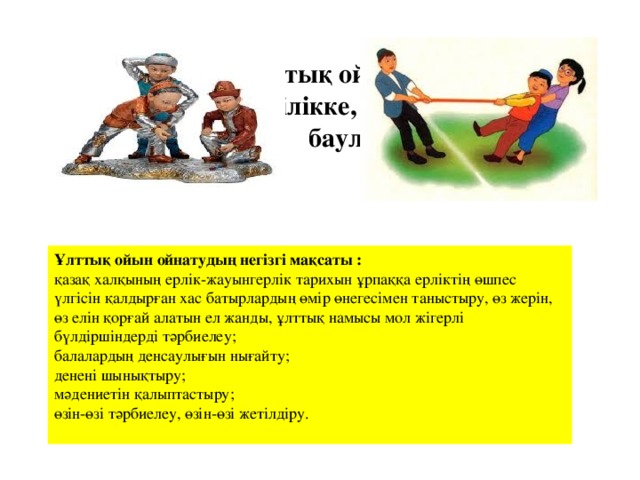 Қазақтың ұлттық ойындары арқылы баланы ептілікке, жылдамдыққа баулу Ұлттық ойын ойнатудың негізгі мақсаты : қазақ халқының ерлік-жауынгерлік тарихын ұрпаққа ерліктің өшпес үлгісін қалдырған хас батырлардың өмір өнегесімен таныстыру, өз жерін, өз елін қорғай алатын ел жанды, ұлттық намысы мол жігерлі бүлдіршіндерді тәрбиелеу;  балалардың денсаулығын нығайту;  денені шынықтыру;  мәдениетін қалыптастыру;  өзін-өзі тәрбиелеу, өзін-өзі жетілдіру.