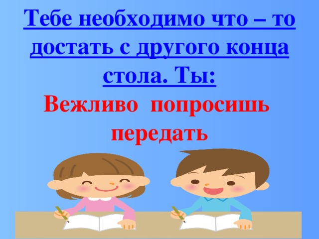 Тебе необходимо что – то достать с другого конца стола. Ты: Вежливо попросишь передать