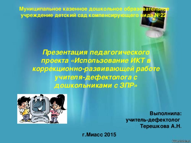 Муниципальное казенное дошкольное образовательное учреждение детский сад компенсирующего вида №22 Презентация педагогического проекта «Использование ИКТ в коррекционно-развивающей работе учителя-дефектолога с дошкольниками с ЗПР» Выполнила:  учитель-дефектолог Терешкова А.Н . г.Миасс 2015