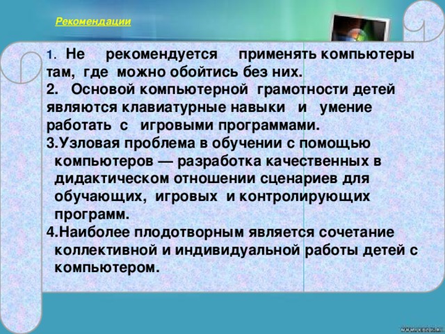 1 . Не рекомендуется применять компьютеры там, где можно обойтись без них.  Рекомендации   2. Основой компьютерной грамотности детей являются клавиатурные навыки и умение работать с игровыми программами. Узловая проблема в обучении с помощью компьютеров — разработка качественных в дидактическом отношении сценариев для обучающих, игровых и контролирующих программ. Наиболее плодотворным является сочетание коллективной и индивидуальной работы детей с компьютером.