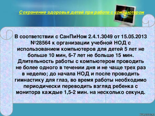 Сохранение здоровья детей при работе с компьютером     В соответствии с СанПиНом 2.4.1.3049 от 15.05.2013 №28564 к организации учебной НОД с использованием компьютеров для детей 5 лет не больше 10 мин, 6-7 лет не больше 15 мин. Длительность работы с компьютером проводить не более одного в течении дня и не чаще трех раз в неделю; до начала НОД и после проводить гимнастику для глаз, во время работы необходимо периодически переводить взгляд ребенка с монитора каждые 1,5-2 мин. на несколько секунд.