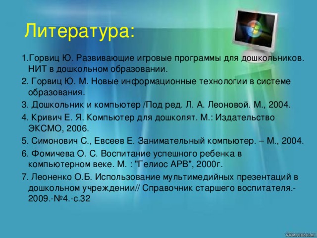 Литература: 1.Горвиц Ю. Развивающие игровые программы для дошкольников. НИТ в дошкольном образовании. 2. Горвиц Ю. М. Новые информационные технологии в системе образования. 3. Дошкольник и компьютер /Под ред. Л. А. Леоновой. М., 2004. 4. Кривич Е. Я. Компьютер для дошколят. М.: Издательство ЭКСМО, 2006. 5. Симонович С., Евсеев Е. Занимательный компьютер. – М., 2004. 6. Фомичева О. С. Воспитание успешного ребенка в компьютерном веке. М. : 