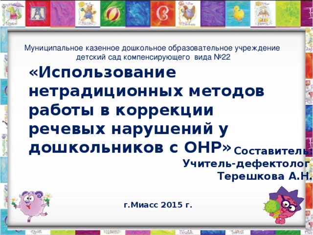 Муниципальное казенное дошкольное образовательное учреждение детский сад компенсирующего вида №22 «Использование нетрадиционных методов работы в коррекции речевых нарушений у дошкольников с ОНР» Составитель: Учитель-дефектолог Терешкова А.Н. г.Миасс 2015 г.