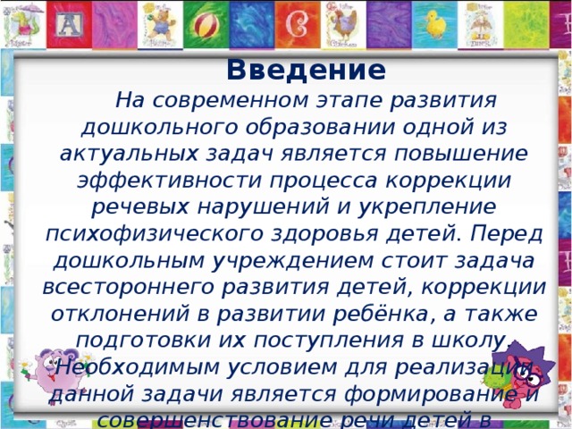 Введение На современном этапе развития дошкольного образовании одной из актуальных задач является повышение эффективности процесса коррекции речевых нарушений и укрепление психофизического здоровья детей. Перед дошкольным учреждением стоит задача всестороннего развития детей, коррекции отклонений в развитии ребёнка, а также подготовки их поступления в школу. Необходимым условием для реализации данной задачи является формирование и совершенствование речи детей в различных её формах, используя различные методы и приёмы.