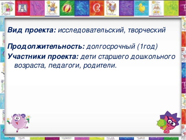 Вид проекта: исследовательский, творческий Продолжительность: долгосрочный (1год) Участники проекта: дети старшего дошкольного возраста, педагоги, родители.