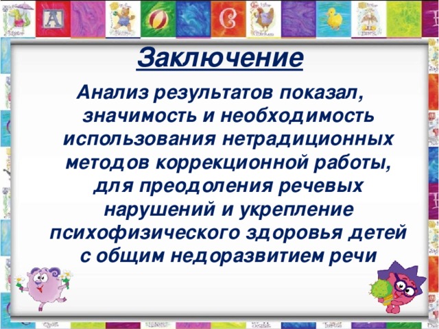 Заключение Анализ результатов показал, значимость и необходимость использования нетрадиционных методов коррекционной работы, для преодоления речевых нарушений и укрепление психофизического здоровья детей с общим недоразвитием речи