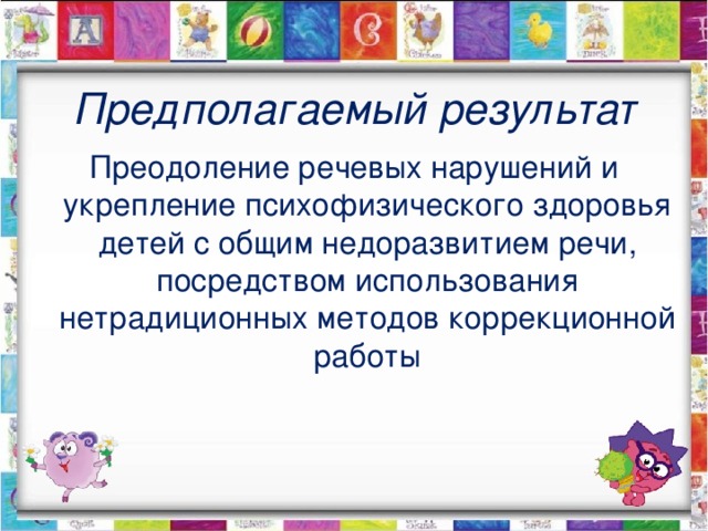 Предполагаемый результат Преодоление речевых нарушений и укрепление психофизического здоровья детей с общим недоразвитием речи, посредством использования нетрадиционных методов коррекционной работы