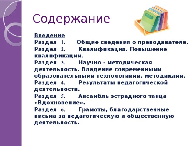 Содержание  Введение  Раздел 1. Общие сведения о преподавателе.  Раздел 2. Квалификация. Повышение квалификации.  Раздел 3. Научно - методическая деятельность. Владение современными образовательными технологиями, методиками.  Раздел 4. Результаты педагогической деятельности.  Раздел 5. Ансамбль эстрадного танца «Вдохновение».  Раздел 6. Грамоты, благодарственные письма за педагогическую и общественную деятельность.