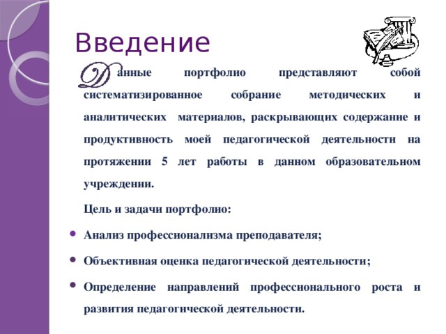 Введение    анные портфолио представляют собой систематизированное собрание методических и аналитических материалов, раскрывающих содержание и продуктивность моей педагогической деятельности на протяжении 5 лет работы в данном образовательном учреждении.  Цель и задачи портфолио: