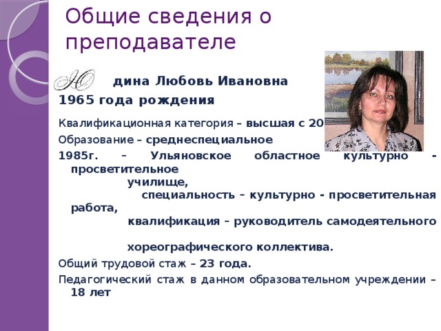 Общие сведения о преподавателе  дина Любовь Ивановна 1965 года рождения Квалификационная категория – высшая с 2008 г. Образование – среднеспециальное 1985г. – Ульяновское областное культурно - просветительное  училище,  специальность – культурно - просветительная работа,  квалификация – руководитель самодеятельного  хореографического коллектива. Общий трудовой стаж – 23 года. Педагогический стаж в данном образовательном учреждении – 18 лет