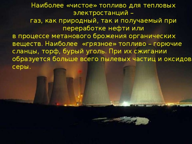 Наиболее «чистое» топливо для тепловых электростанций – газ, как природный, так и получаемый при переработке нефти или в процессе метанового брожения органических веществ. Наиболее «грязное» топливо – горючие сланцы, торф, бурый уголь. При их сжигании образуется больше всего пылевых частиц и оксидов серы.