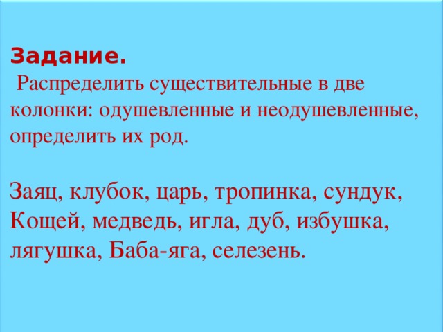 Задание.  Распределить существительные в две колонки: одушевленные и неодушевленные, определить их род. Заяц, клубок, царь, тропинка, сундук, Кощей, медведь, игла, дуб, избушка, лягушка, Баба-яга, селезень.