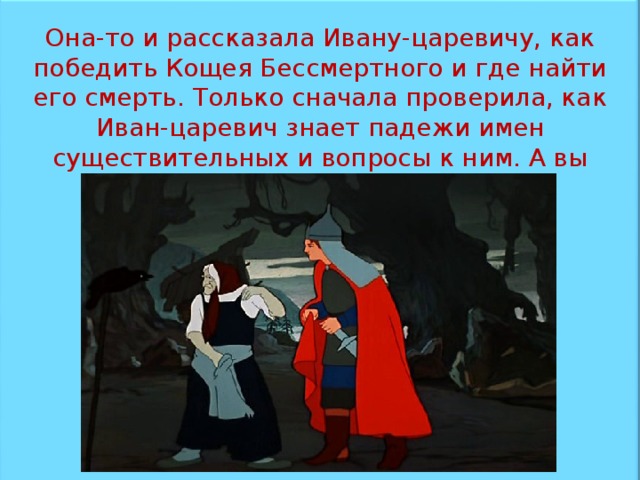 Она-то и рассказала Ивану-царевичу, как победить Кощея Бессмертного и где найти его смерть. Только сначала проверила, как Иван-царевич знает падежи имен существительных и вопросы к ним. А вы знаете?