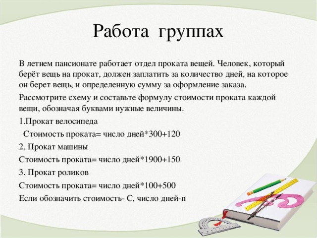 Работа группах В летнем пансионате работает отдел проката вещей. Человек, который берёт вещь на прокат, должен заплатить за количество дней, на которое он берет вещь, и определенную сумму за оформление заказа. Рассмотрите схему и составьте формулу стоимости проката каждой вещи, обозначая буквами нужные величины. Прокат велосипеда  Стоимость проката= число дней*300+120 2. Прокат машины Стоимость проката= число дней*1900+150 3. Прокат роликов Стоимость проката= число дней*100+500 Если обозначить стоимость - С, число дней- n