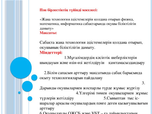 Пән бірлестіктің түйінді мәселесі: «Жаңа технология әдістемелерін қолдана отырып физика, математика, информатика сабақтарында оқушы біліктілігін дамыту» Мақсаты: Сабақта жаңа технология әдістемелерін қолдана отырып, оқушының біліктілігін дамыту. Міндеттері: 1.Мұғалімдердің кәсіптік шеберліктерін шыңдауын және өзін-өзі жетілдіруін қамтамасыздандыру 2.Білім сапасын арттыру мақсатында сабақ барысында оқыту технологияларын пайдалану 3. Дарынды оқушылармен жоспарлы түрде жұмыс жүргізу 4.Үлгерімі төмен оқушылармен жұмыс түрлерін жетілдіру 5.Сыныптан тыс іс-шаралар арқылы оқушылардың пәнге деген қызығушылығын арттыру 6.Оқушыларды ОЖСБ және ҰБТ – ға дайындықтарын күшейту 7. Сабақта интерактивті тақтаны, электронды оқулықтарды қолдана отырып, сабақтың сапасын көтеру;  