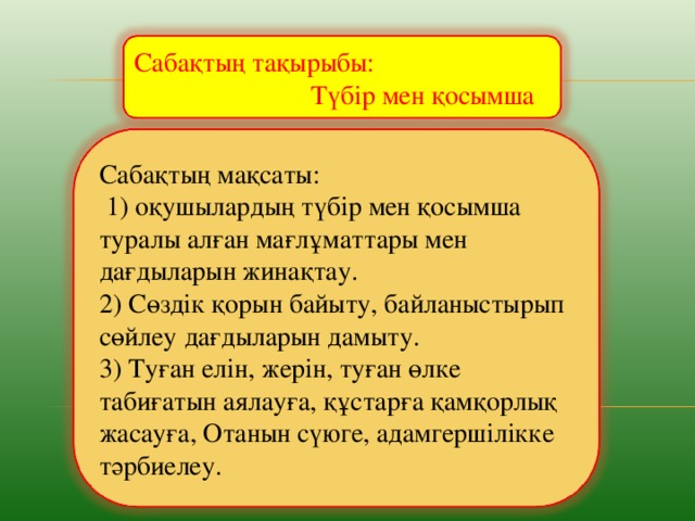 Сабақтың тақырыбы:  Түбір мен қосымша Сабақтың мақсаты:  1) оқушылардың түбір мен қосымша туралы алған мағлұматтары мен дағдыларын жинақтау. 2) Сөздік қорын байыту, байланыстырып сөйлеу дағдыларын дамыту. 3) Туған елін, жерін, туған өлке табиғатын аялауға, құстарға қамқорлық жасауға, Отанын сүюге, адамгершілікке тәрбиелеу.