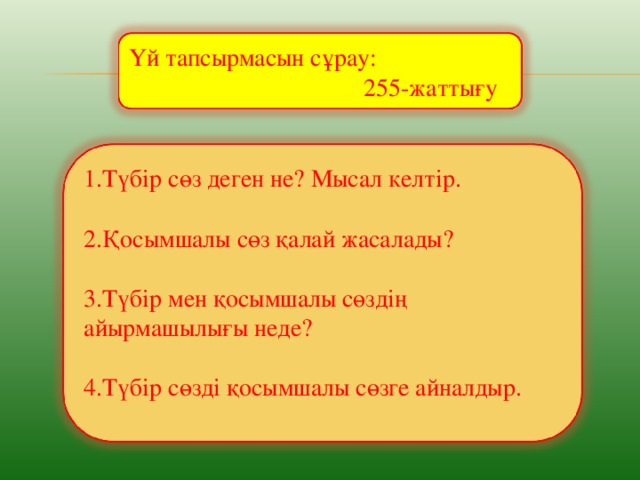 Үй тапсырмасын сұрау:  255-жаттығу 1.Түбір сөз деген не? Мысал келтір. 2.Қосымшалы сөз қалай жасалады? 3.Түбір мен қосымшалы сөздің айырмашылығы неде? 4.Түбір сөзді қосымшалы сөзге айналдыр.